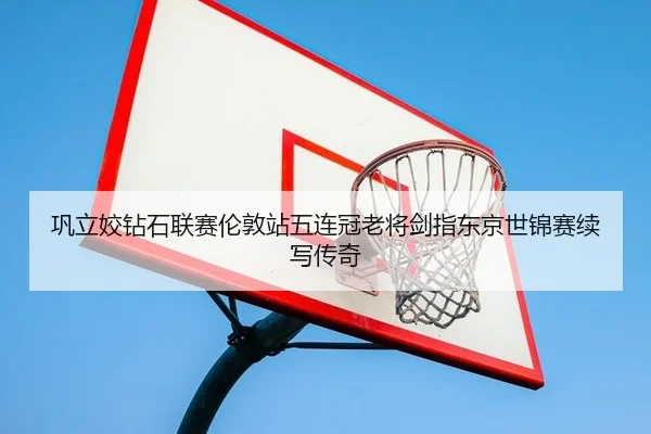 巩立姣钻石联赛伦敦站五连冠老将剑指东京世锦赛续写传奇